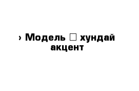  › Модель ­ хундай акцент